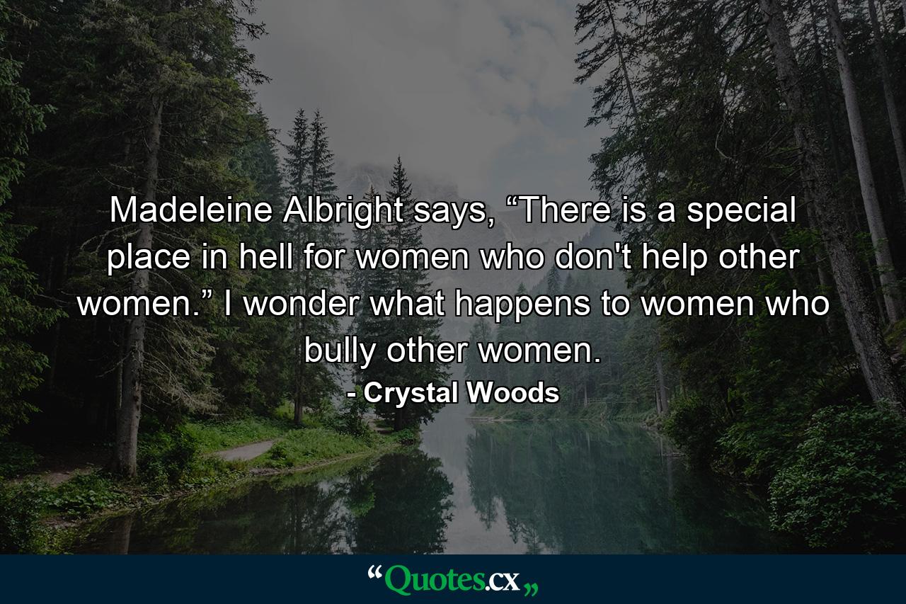 Madeleine Albright says, “There is a special place in hell for women who don't help other women.” I wonder what happens to women who bully other women. - Quote by Crystal Woods