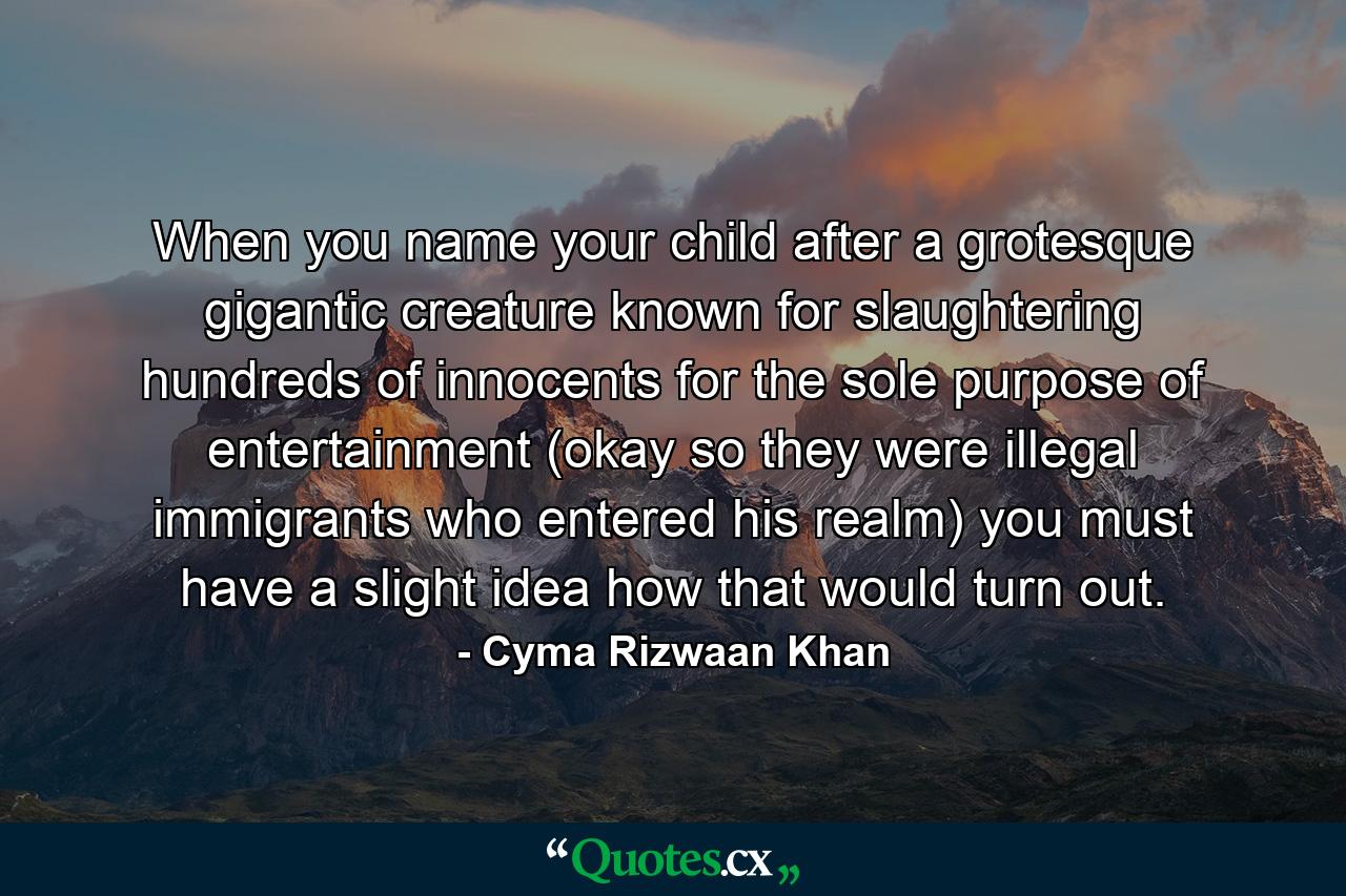 When you name your child after a grotesque gigantic creature known for slaughtering hundreds of innocents for the sole purpose of entertainment (okay so they were illegal immigrants who entered his realm) you must have a slight idea how that would turn out. - Quote by Cyma Rizwaan Khan