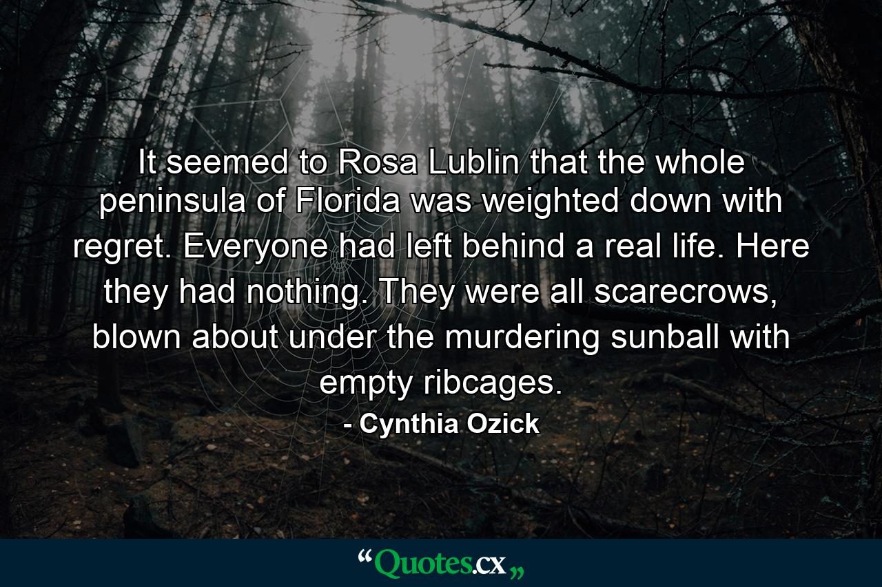 It seemed to Rosa Lublin that the whole peninsula of Florida was weighted down with regret. Everyone had left behind a real life. Here they had nothing. They were all scarecrows, blown about under the murdering sunball with empty ribcages. - Quote by Cynthia Ozick