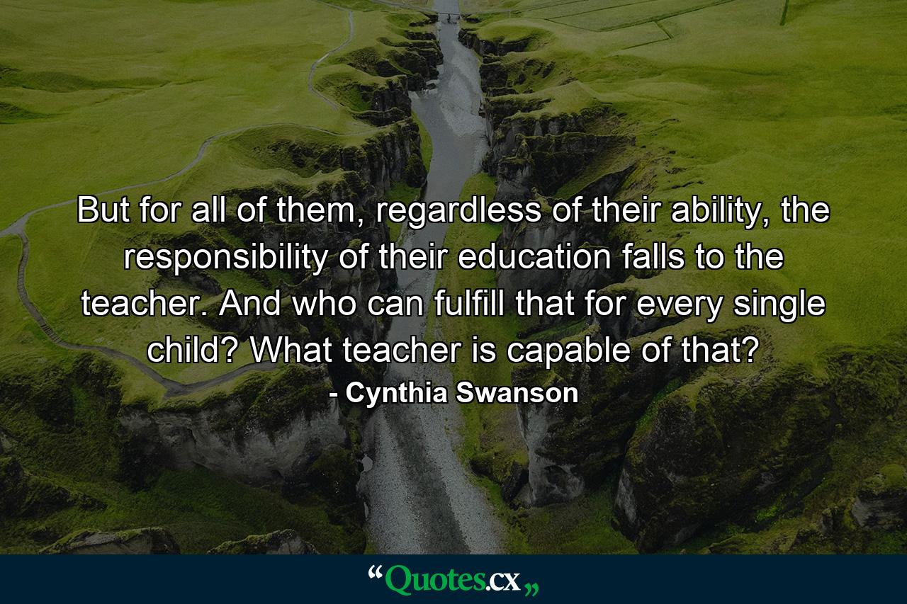 But for all of them, regardless of their ability, the responsibility of their education falls to the teacher. And who can fulfill that for every single child? What teacher is capable of that? - Quote by Cynthia Swanson