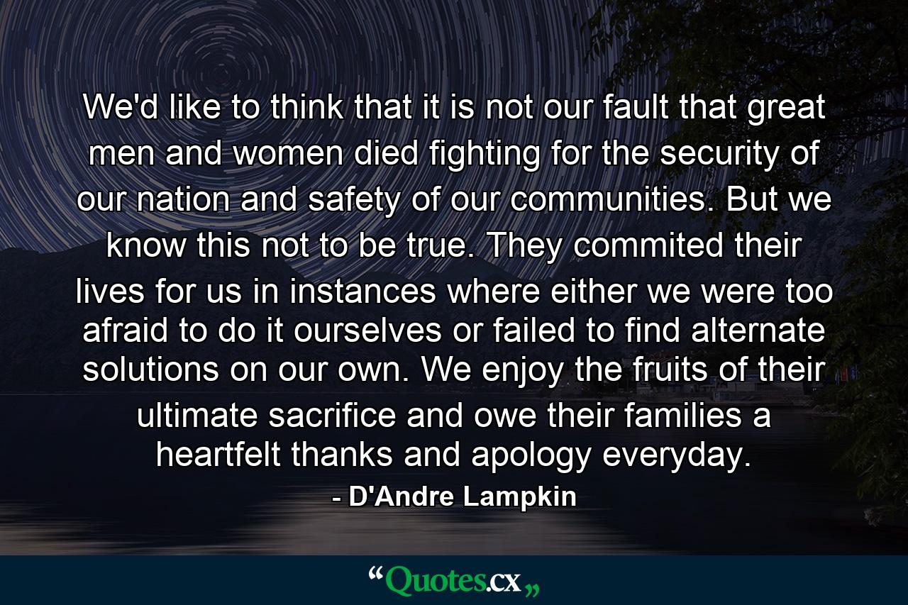 We'd like to think that it is not our fault that great men and women died fighting for the security of our nation and safety of our communities. But we know this not to be true. They commited their lives for us in instances where either we were too afraid to do it ourselves or failed to find alternate solutions on our own. We enjoy the fruits of their ultimate sacrifice and owe their families a heartfelt thanks and apology everyday. - Quote by D'Andre Lampkin