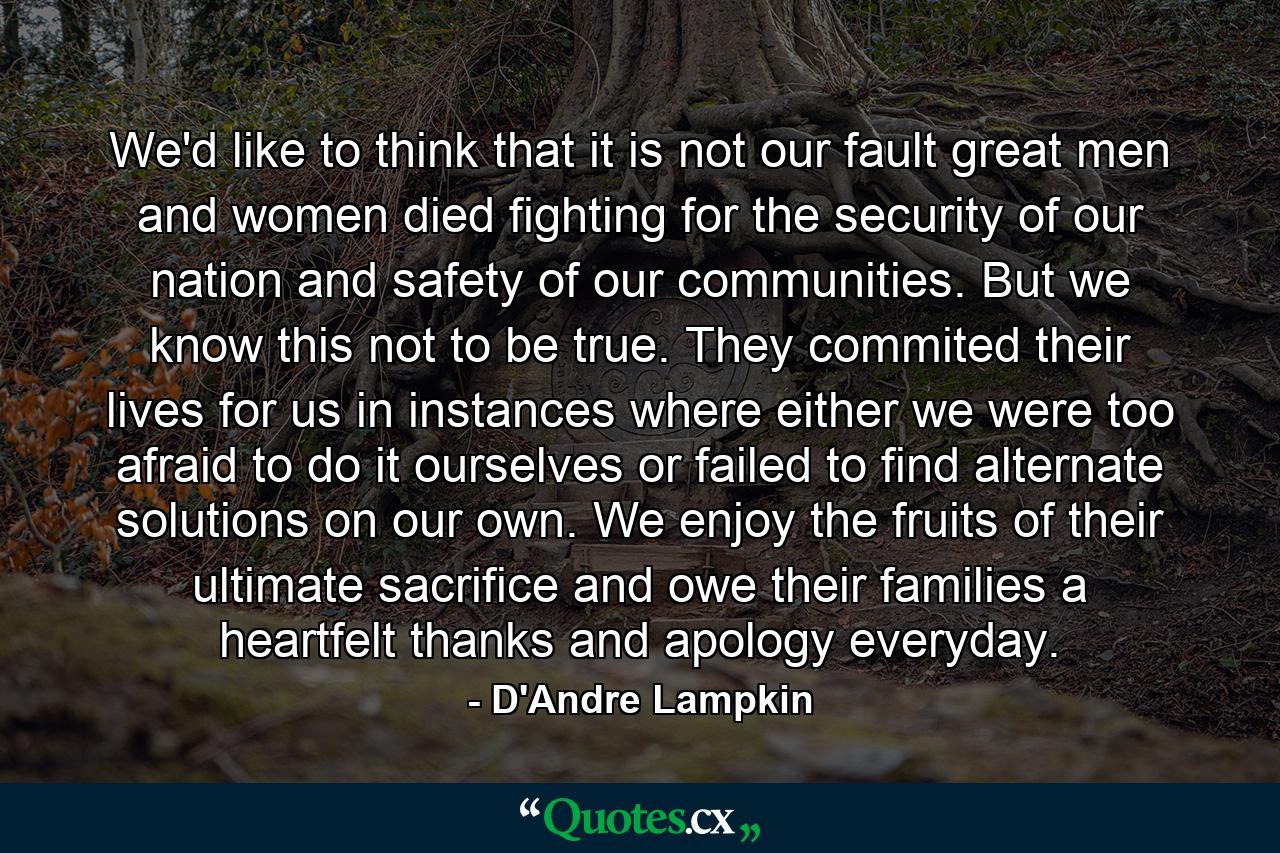 We'd like to think that it is not our fault great men and women died fighting for the security of our nation and safety of our communities. But we know this not to be true. They commited their lives for us in instances where either we were too afraid to do it ourselves or failed to find alternate solutions on our own. We enjoy the fruits of their ultimate sacrifice and owe their families a heartfelt thanks and apology everyday. - Quote by D'Andre Lampkin