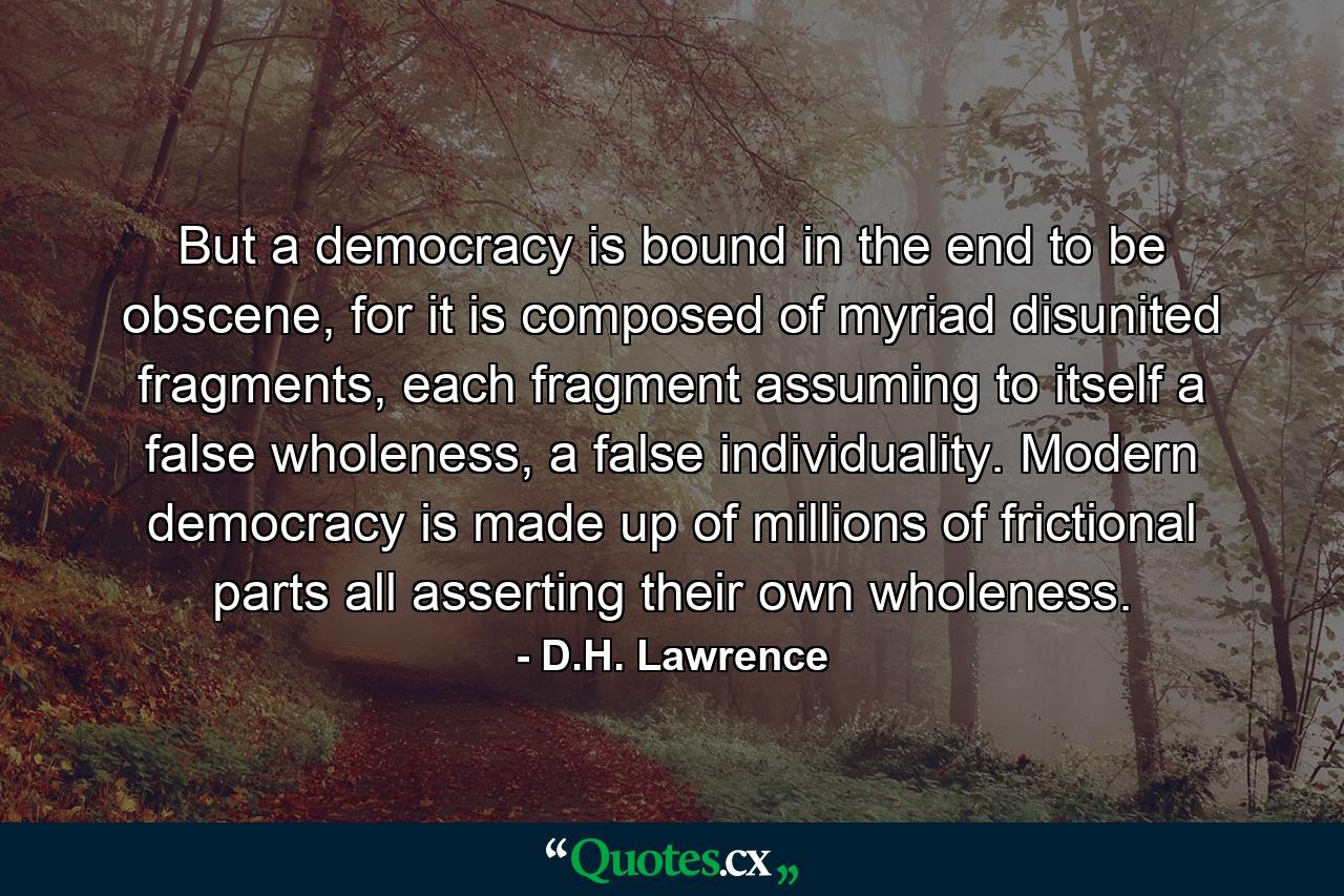 But a democracy is bound in the end to be obscene, for it is composed of myriad disunited fragments, each fragment assuming to itself a false wholeness, a false individuality. Modern democracy is made up of millions of frictional parts all asserting their own wholeness. - Quote by D.H. Lawrence