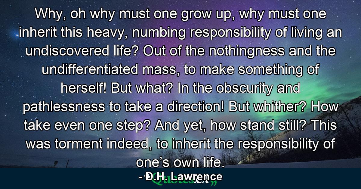 Why, oh why must one grow up, why must one inherit this heavy, numbing responsibility of living an undiscovered life? Out of the nothingness and the undifferentiated mass, to make something of herself! But what? In the obscurity and pathlessness to take a direction! But whither? How take even one step? And yet, how stand still? This was torment indeed, to inherit the responsibility of one’s own life. - Quote by D.H. Lawrence