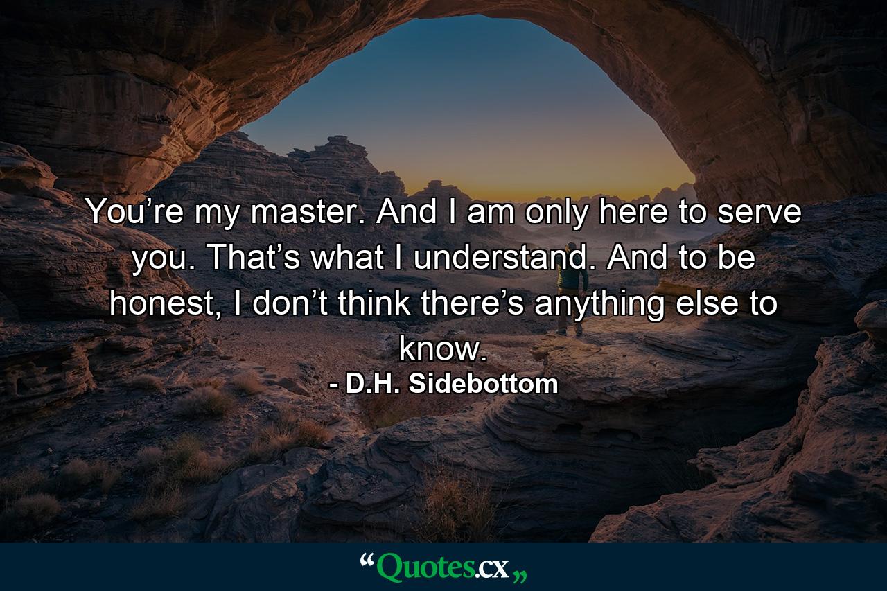 You’re my master. And I am only here to serve you. That’s what I understand. And to be honest, I don’t think there’s anything else to know. - Quote by D.H. Sidebottom