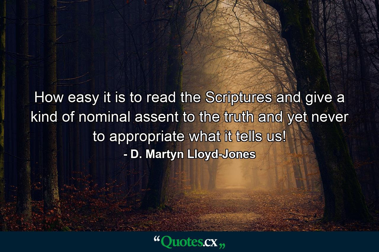 How easy it is to read the Scriptures and give a kind of nominal assent to the truth and yet never to appropriate what it tells us! - Quote by D. Martyn Lloyd-Jones