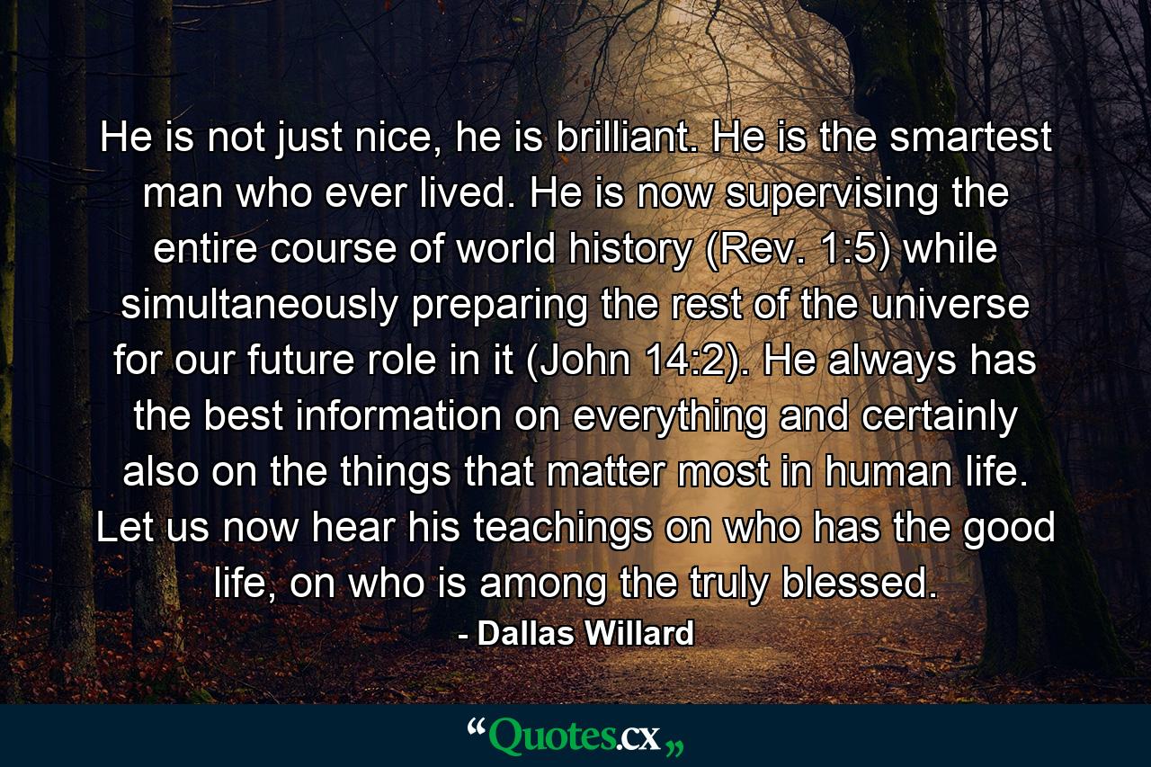 He is not just nice, he is brilliant. He is the smartest man who ever lived. He is now supervising the entire course of world history (Rev. 1:5) while simultaneously preparing the rest of the universe for our future role in it (John 14:2). He always has the best information on everything and certainly also on the things that matter most in human life. Let us now hear his teachings on who has the good life, on who is among the truly blessed. - Quote by Dallas Willard