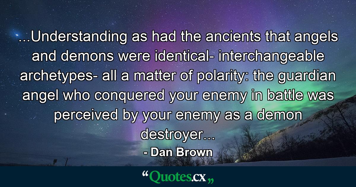 ...Understanding as had the ancients that angels and demons were identical- interchangeable archetypes- all a matter of polarity: the guardian angel who conquered your enemy in battle was perceived by your enemy as a demon destroyer... - Quote by Dan Brown