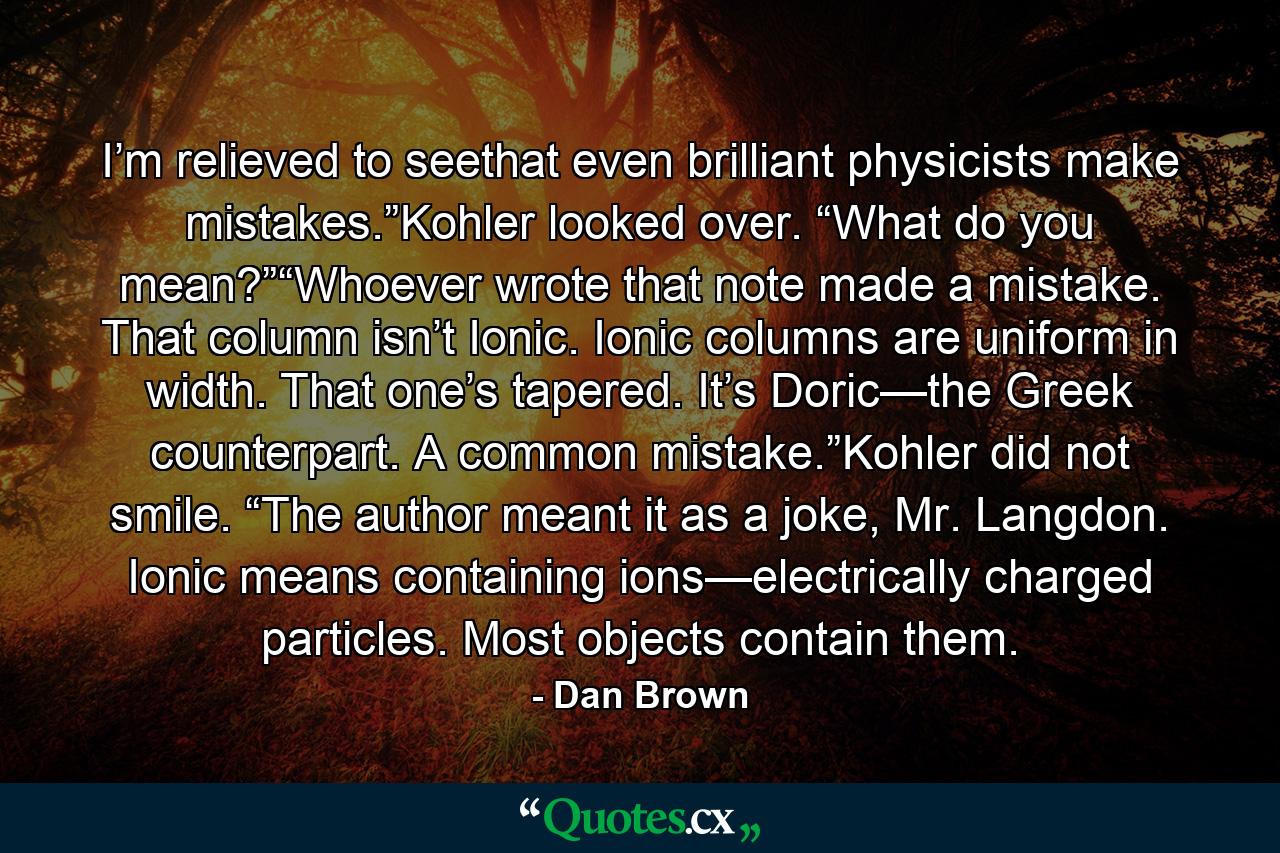 I’m relieved to seethat even brilliant physicists make mistakes.”Kohler looked over. “What do you mean?”“Whoever wrote that note made a mistake. That column isn’t Ionic. Ionic columns are uniform in width. That one’s tapered. It’s Doric—the Greek counterpart. A common mistake.”Kohler did not smile. “The author meant it as a joke, Mr. Langdon. Ionic means containing ions—electrically charged particles. Most objects contain them. - Quote by Dan Brown