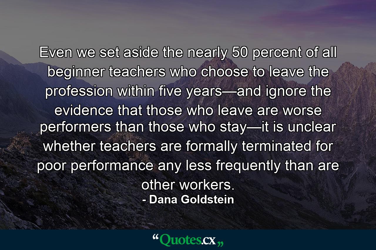 Even we set aside the nearly 50 percent of all beginner teachers who choose to leave the profession within five years—and ignore the evidence that those who leave are worse performers than those who stay—it is unclear whether teachers are formally terminated for poor performance any less frequently than are other workers. - Quote by Dana Goldstein