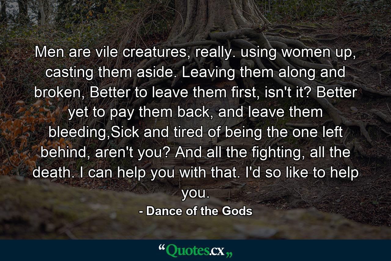 Men are vile creatures, really. using women up, casting them aside. Leaving them along and broken, Better to leave them first, isn't it? Better yet to pay them back, and leave them bleeding,Sick and tired of being the one left behind, aren't you? And all the fighting, all the death. I can help you with that. I'd so like to help you. - Quote by Dance of the Gods