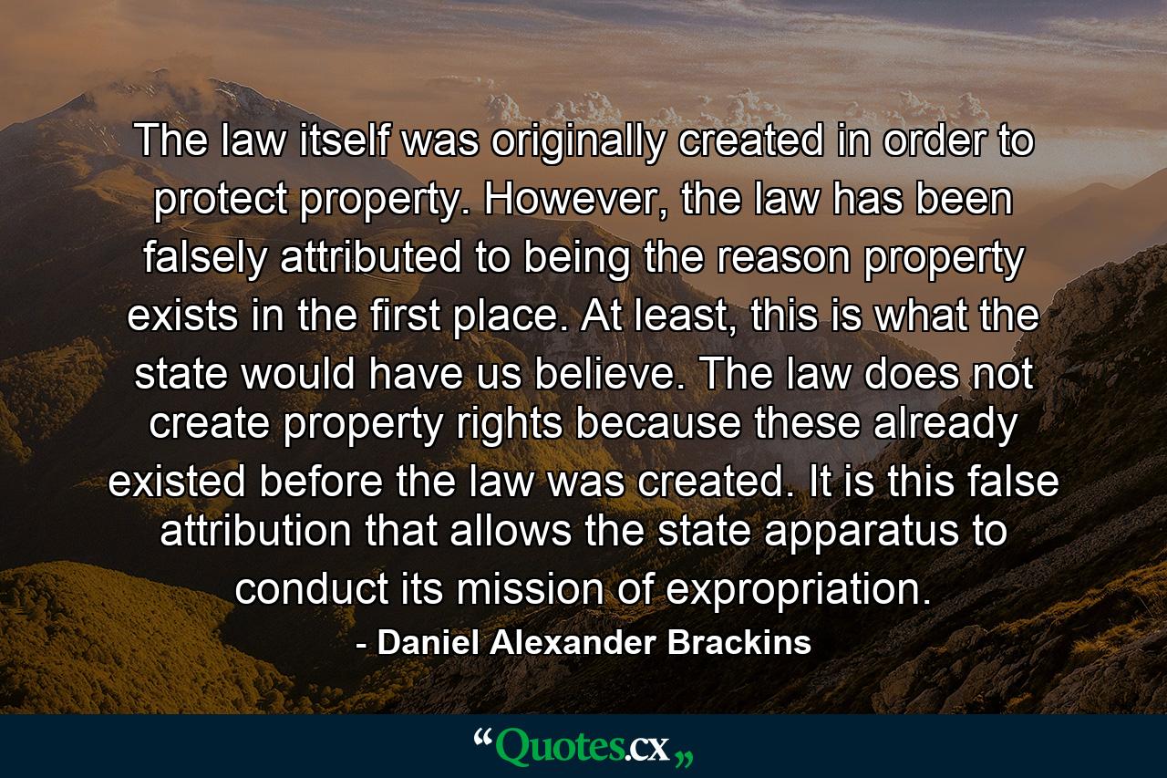 The law itself was originally created in order to protect property. However, the law has been falsely attributed to being the reason property exists in the first place. At least, this is what the state would have us believe. The law does not create property rights because these already existed before the law was created. It is this false attribution that allows the state apparatus to conduct its mission of expropriation. - Quote by Daniel Alexander Brackins