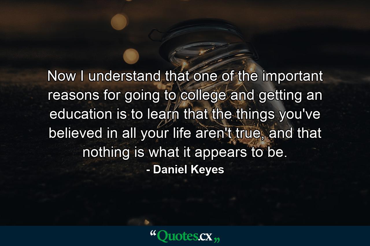 Now I understand that one of the important reasons for going to college and getting an education is to learn that the things you've believed in all your life aren't true, and that nothing is what it appears to be. - Quote by Daniel Keyes