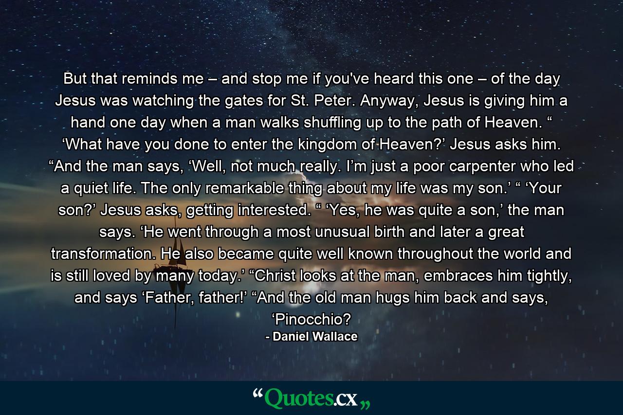 But that reminds me – and stop me if you've heard this one – of the day Jesus was watching the gates for St. Peter. Anyway, Jesus is giving him a hand one day when a man walks shuffling up to the path of Heaven. “ ‘What have you done to enter the kingdom of Heaven?’ Jesus asks him. “And the man says, ‘Well, not much really. I’m just a poor carpenter who led a quiet life. The only remarkable thing about my life was my son.’ “ ‘Your son?’ Jesus asks, getting interested. “ ‘Yes, he was quite a son,’ the man says. ‘He went through a most unusual birth and later a great transformation. He also became quite well known throughout the world and is still loved by many today.’ “Christ looks at the man, embraces him tightly, and says ‘Father, father!’ “And the old man hugs him back and says, ‘Pinocchio? - Quote by Daniel Wallace