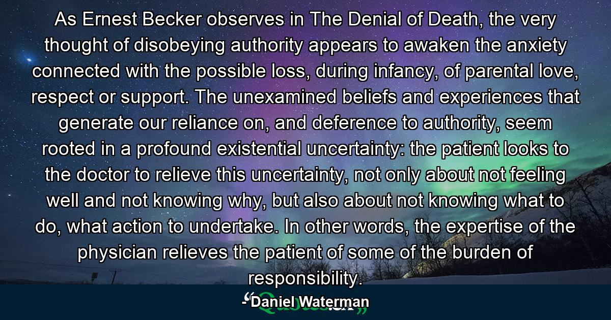 As Ernest Becker observes in The Denial of Death, the very thought of disobeying authority appears to awaken the anxiety connected with the possible loss, during infancy, of parental love, respect or support. The unexamined beliefs and experiences that generate our reliance on, and deference to authority, seem rooted in a profound existential uncertainty: the patient looks to the doctor to relieve this uncertainty, not only about not feeling well and not knowing why, but also about not knowing what to do, what action to undertake. In other words, the expertise of the physician relieves the patient of some of the burden of responsibility. - Quote by Daniel Waterman