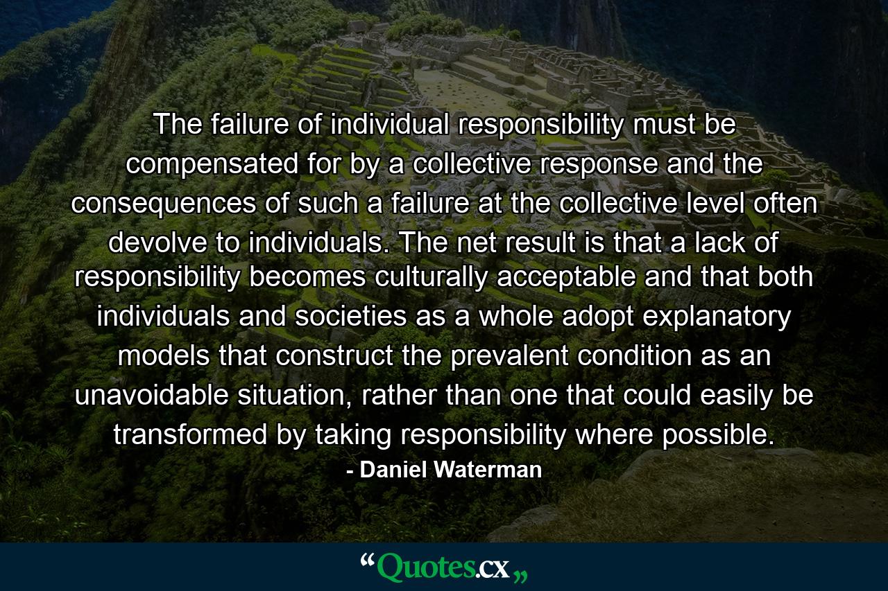 The failure of individual responsibility must be compensated for by a collective response and the consequences of such a failure at the collective level often devolve to individuals. The net result is that a lack of responsibility becomes culturally acceptable and that both individuals and societies as a whole adopt explanatory models that construct the prevalent condition as an unavoidable situation, rather than one that could easily be transformed by taking responsibility where possible. - Quote by Daniel Waterman