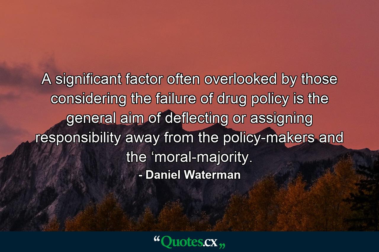 A significant factor often overlooked by those considering the failure of drug policy is the general aim of deflecting or assigning responsibility away from the policy-makers and the ‘moral-majority. - Quote by Daniel Waterman