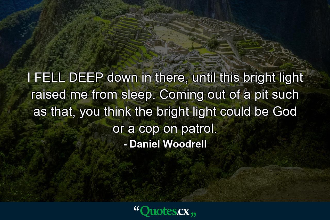 I FELL DEEP down in there, until this bright light raised me from sleep. Coming out of a pit such as that, you think the bright light could be God or a cop on patrol. - Quote by Daniel Woodrell