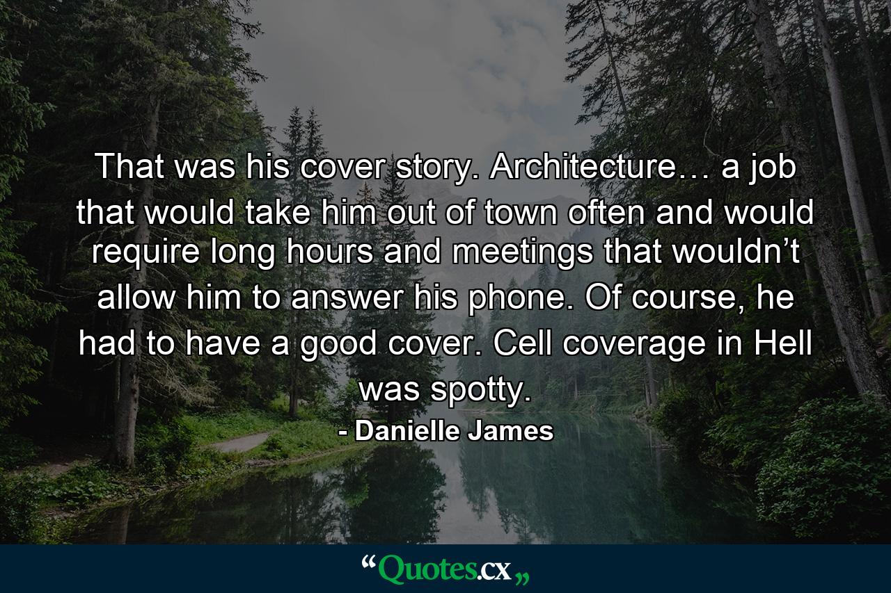 That was his cover story. Architecture… a job that would take him out of town often and would require long hours and meetings that wouldn’t allow him to answer his phone. Of course, he had to have a good cover. Cell coverage in Hell was spotty. - Quote by Danielle James