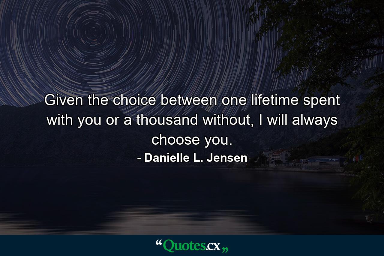 Given the choice between one lifetime spent with you or a thousand without, I will always choose you. - Quote by Danielle L. Jensen