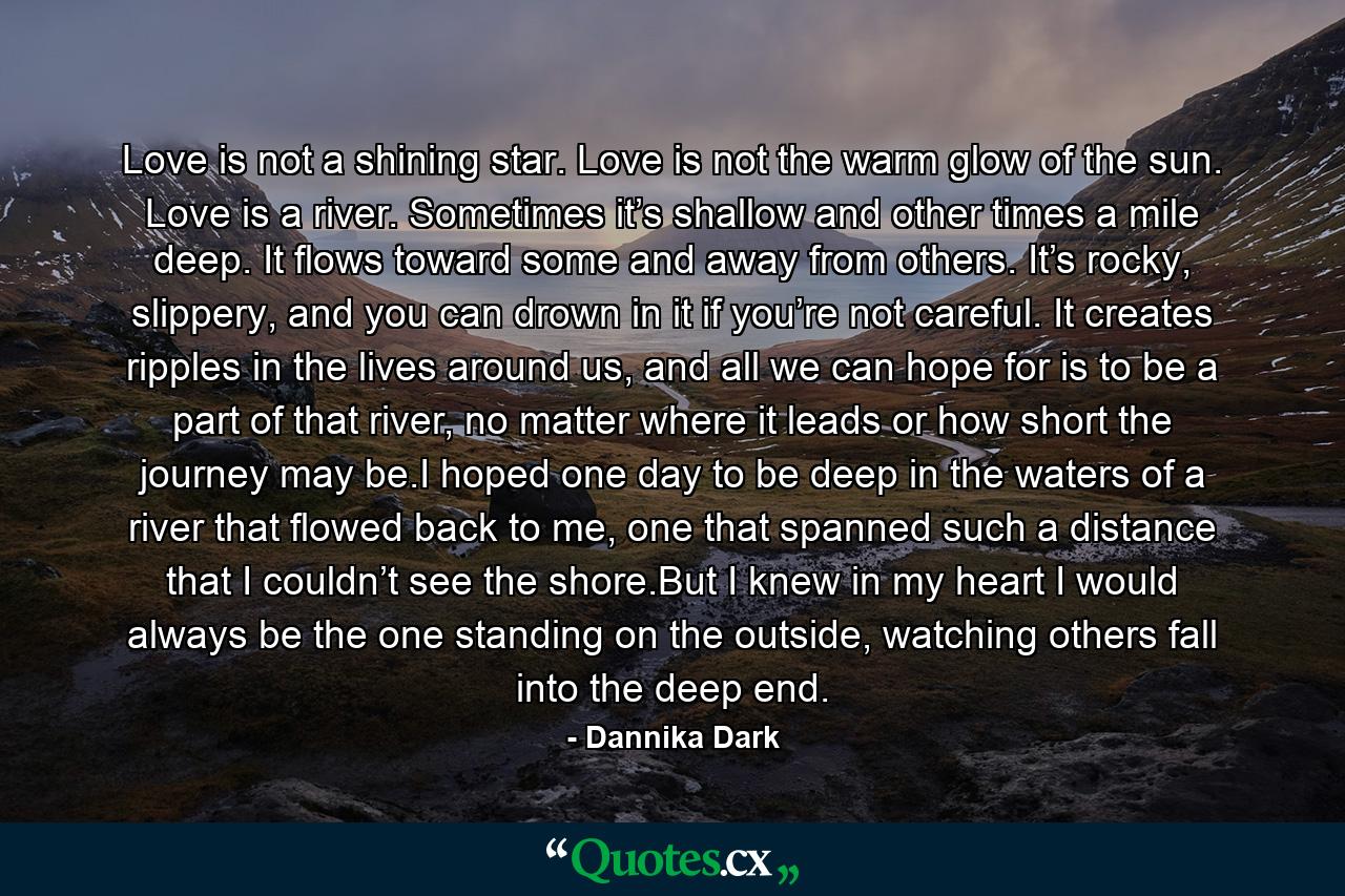Love is not a shining star. Love is not the warm glow of the sun. Love is a river. Sometimes it’s shallow and other times a mile deep. It flows toward some and away from others. It’s rocky, slippery, and you can drown in it if you’re not careful. It creates ripples in the lives around us, and all we can hope for is to be a part of that river, no matter where it leads or how short the journey may be.I hoped one day to be deep in the waters of a river that flowed back to me, one that spanned such a distance that I couldn’t see the shore.But I knew in my heart I would always be the one standing on the outside, watching others fall into the deep end. - Quote by Dannika Dark