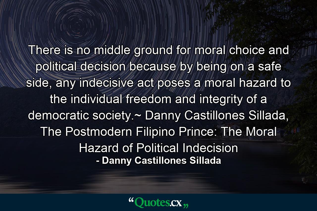 There is no middle ground for moral choice and political decision because by being on a safe side, any indecisive act poses a moral hazard to the individual freedom and integrity of a democratic society.~ Danny Castillones Sillada, The Postmodern Filipino Prince: The Moral Hazard of Political Indecision - Quote by Danny Castillones Sillada