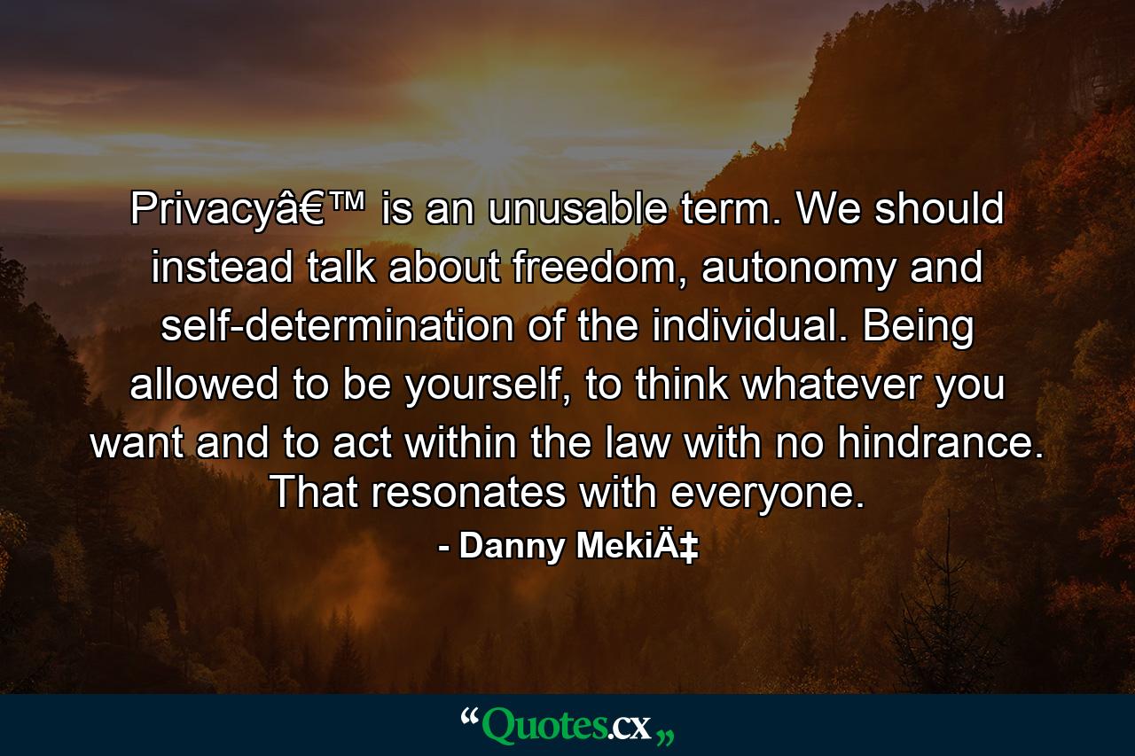 Privacyâ€™ is an unusable term. We should instead talk about freedom, autonomy and self-determination of the individual. Being allowed to be yourself, to think whatever you want and to act within the law with no hindrance. That resonates with everyone. - Quote by Danny MekiÄ‡