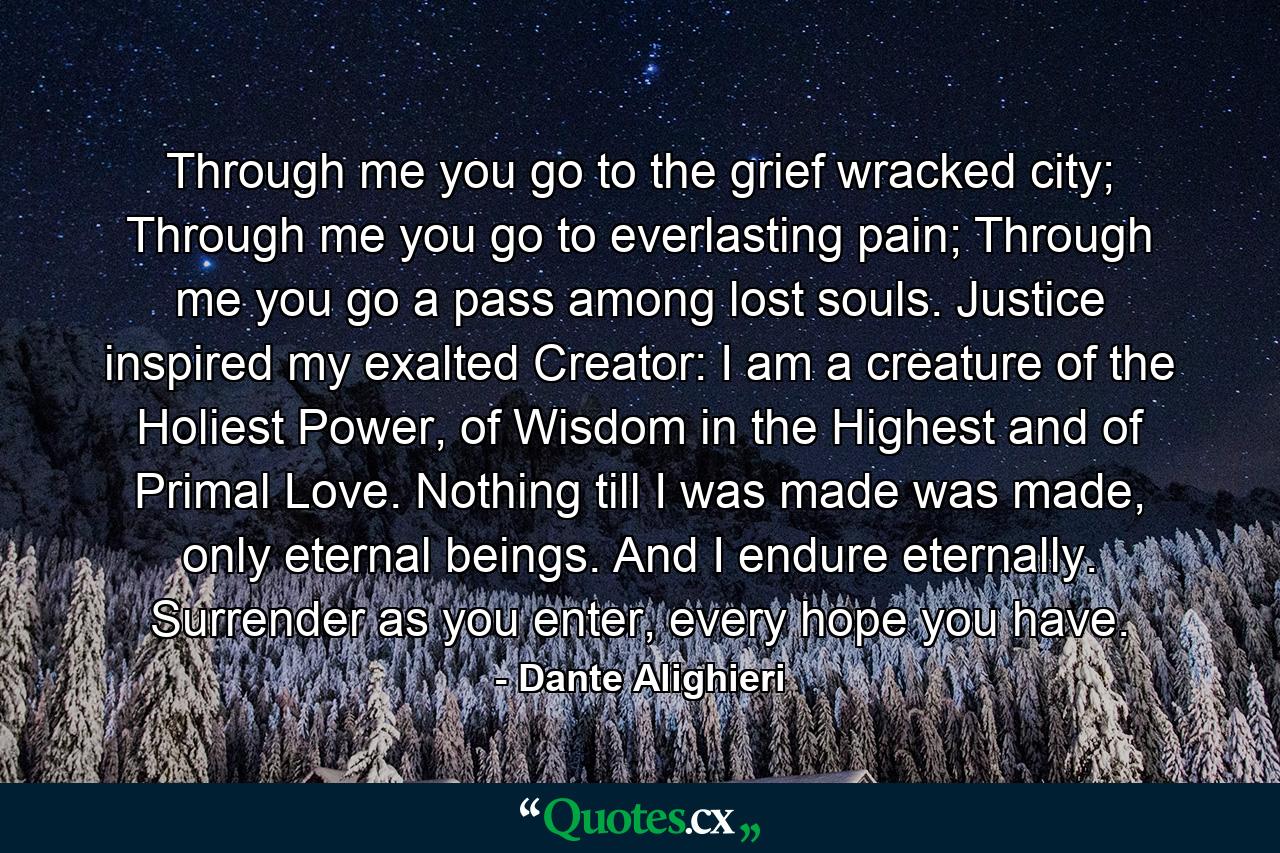 Through me you go to the grief wracked city; Through me you go to everlasting pain; Through me you go a pass among lost souls. Justice inspired my exalted Creator: I am a creature of the Holiest Power, of Wisdom in the Highest and of Primal Love. Nothing till I was made was made, only eternal beings. And I endure eternally. Surrender as you enter, every hope you have. - Quote by Dante Alighieri