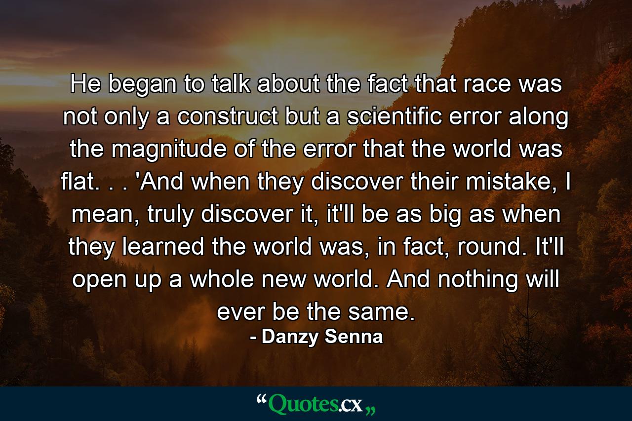 He began to talk about the fact that race was not only a construct but a scientific error along the magnitude of the error that the world was flat. . . 'And when they discover their mistake, I mean, truly discover it, it'll be as big as when they learned the world was, in fact, round. It'll open up a whole new world. And nothing will ever be the same. - Quote by Danzy Senna