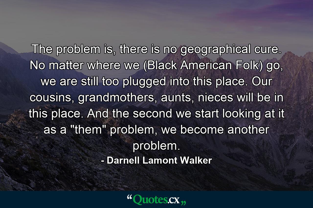 The problem is, there is no geographical cure. No matter where we (Black American Folk) go, we are still too plugged into this place. Our cousins, grandmothers, aunts, nieces will be in this place. And the second we start looking at it as a 