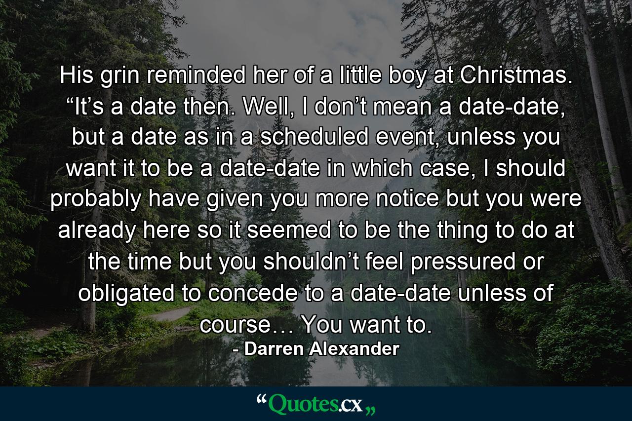 His grin reminded her of a little boy at Christmas. “It’s a date then. Well, I don’t mean a date-date, but a date as in a scheduled event, unless you want it to be a date-date in which case, I should probably have given you more notice but you were already here so it seemed to be the thing to do at the time but you shouldn’t feel pressured or obligated to concede to a date-date unless of course… You want to. - Quote by Darren Alexander