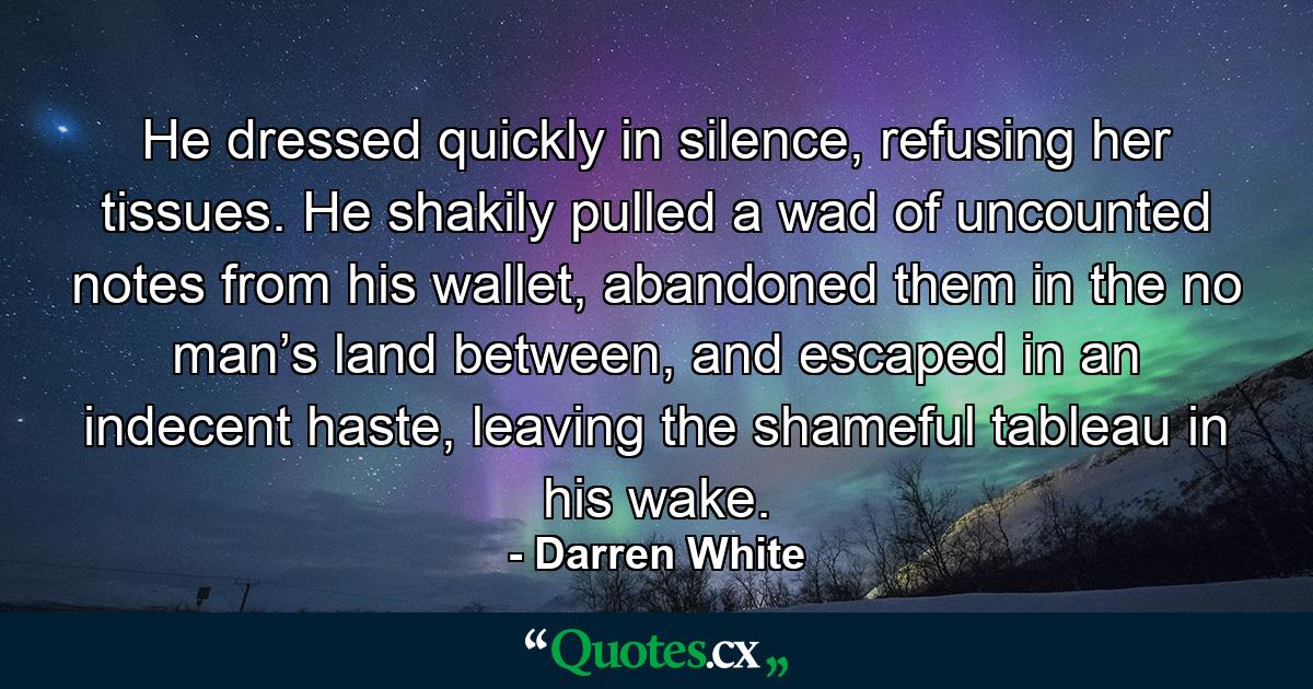 He dressed quickly in silence, refusing her tissues. He shakily pulled a wad of uncounted notes from his wallet, abandoned them in the no man’s land between, and escaped in an indecent haste, leaving the shameful tableau in his wake. - Quote by Darren White