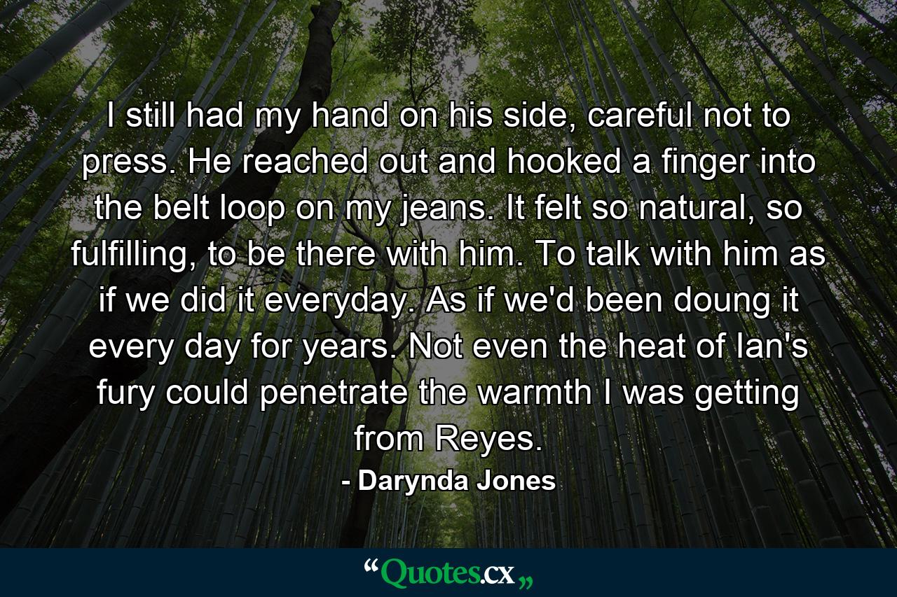 I still had my hand on his side, careful not to press. He reached out and hooked a finger into the belt loop on my jeans. It felt so natural, so fulfilling, to be there with him. To talk with him as if we did it everyday. As if we'd been doung it every day for years. Not even the heat of Ian's fury could penetrate the warmth I was getting from Reyes. - Quote by Darynda Jones