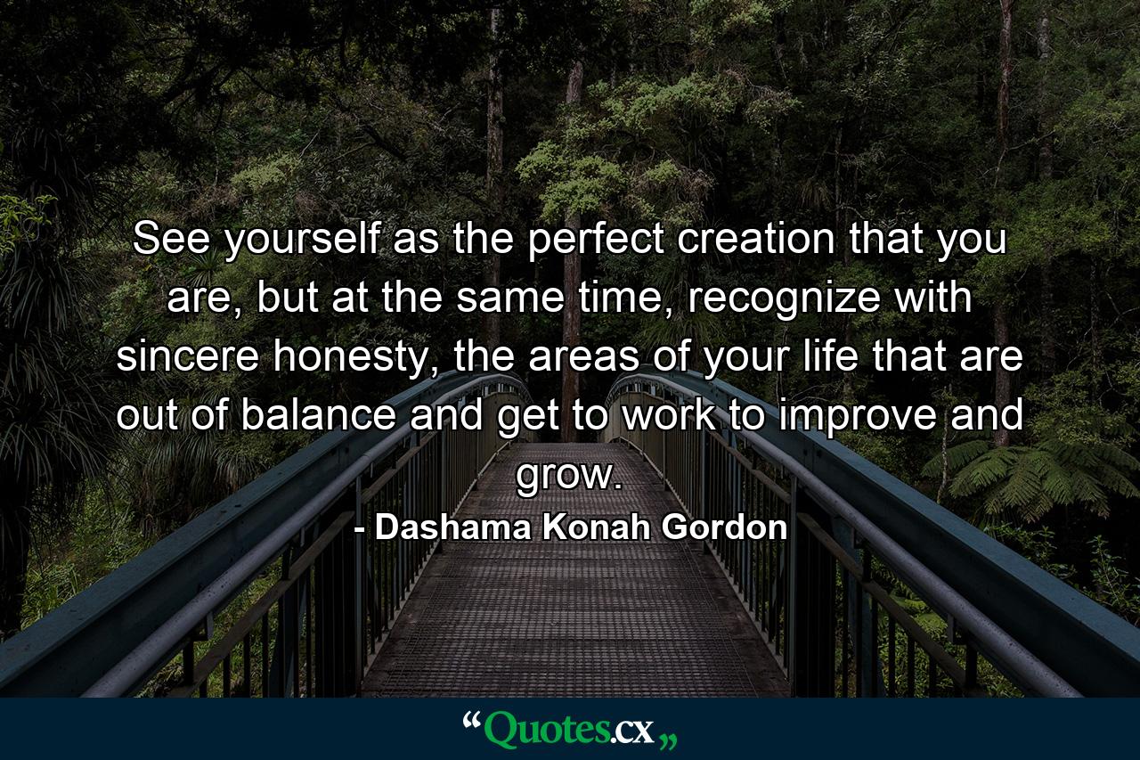 See yourself as the perfect creation that you are, but at the same time, recognize with sincere honesty, the areas of your life that are out of balance and get to work to improve and grow. - Quote by Dashama Konah Gordon