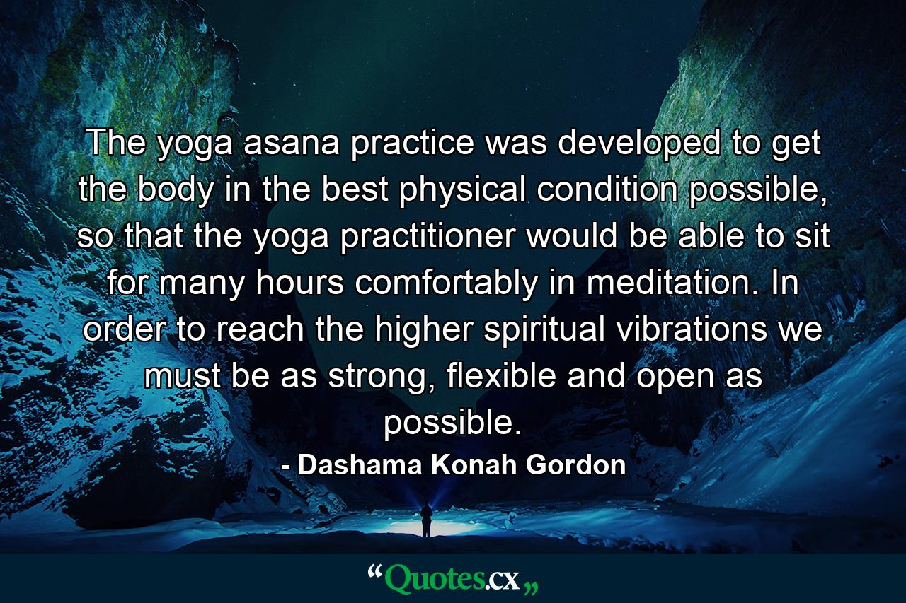 The yoga asana practice was developed to get the body in the best physical condition possible, so that the yoga practitioner would be able to sit for many hours comfortably in meditation. In order to reach the higher spiritual vibrations we must be as strong, flexible and open as possible. - Quote by Dashama Konah Gordon