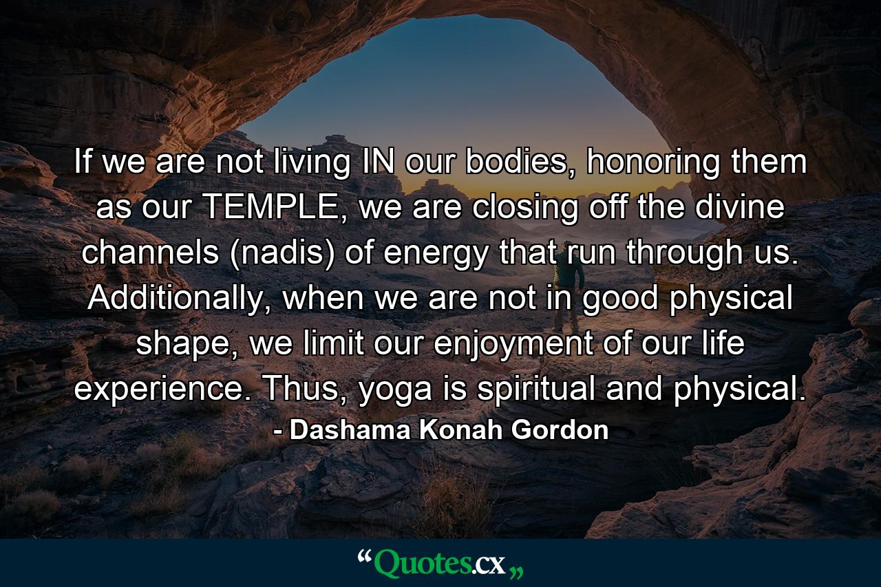 If we are not living IN our bodies, honoring them as our TEMPLE, we are closing off the divine channels (nadis) of energy that run through us. Additionally, when we are not in good physical shape, we limit our enjoyment of our life experience. Thus, yoga is spiritual and physical. - Quote by Dashama Konah Gordon