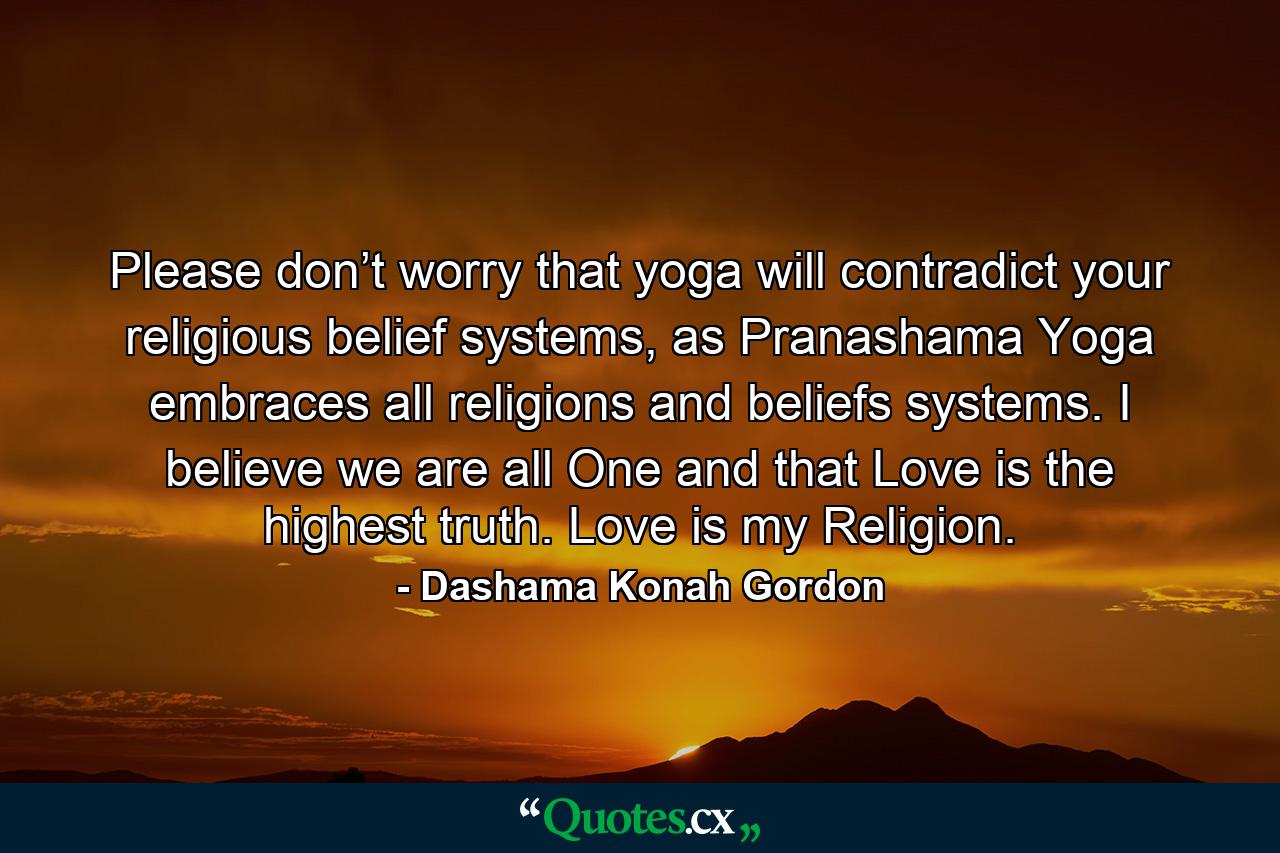 Please don’t worry that yoga will contradict your religious belief systems, as Pranashama Yoga embraces all religions and beliefs systems. I believe we are all One and that Love is the highest truth. Love is my Religion. - Quote by Dashama Konah Gordon