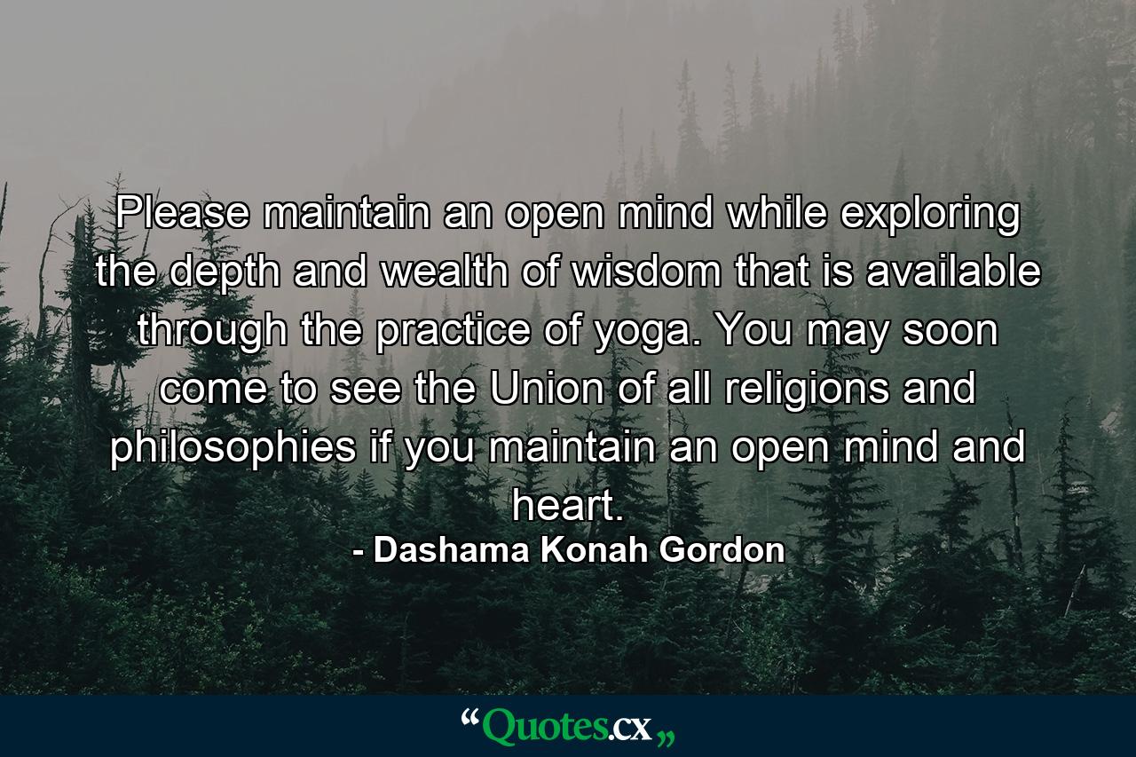 Please maintain an open mind while exploring the depth and wealth of wisdom that is available through the practice of yoga. You may soon come to see the Union of all religions and philosophies if you maintain an open mind and heart. - Quote by Dashama Konah Gordon