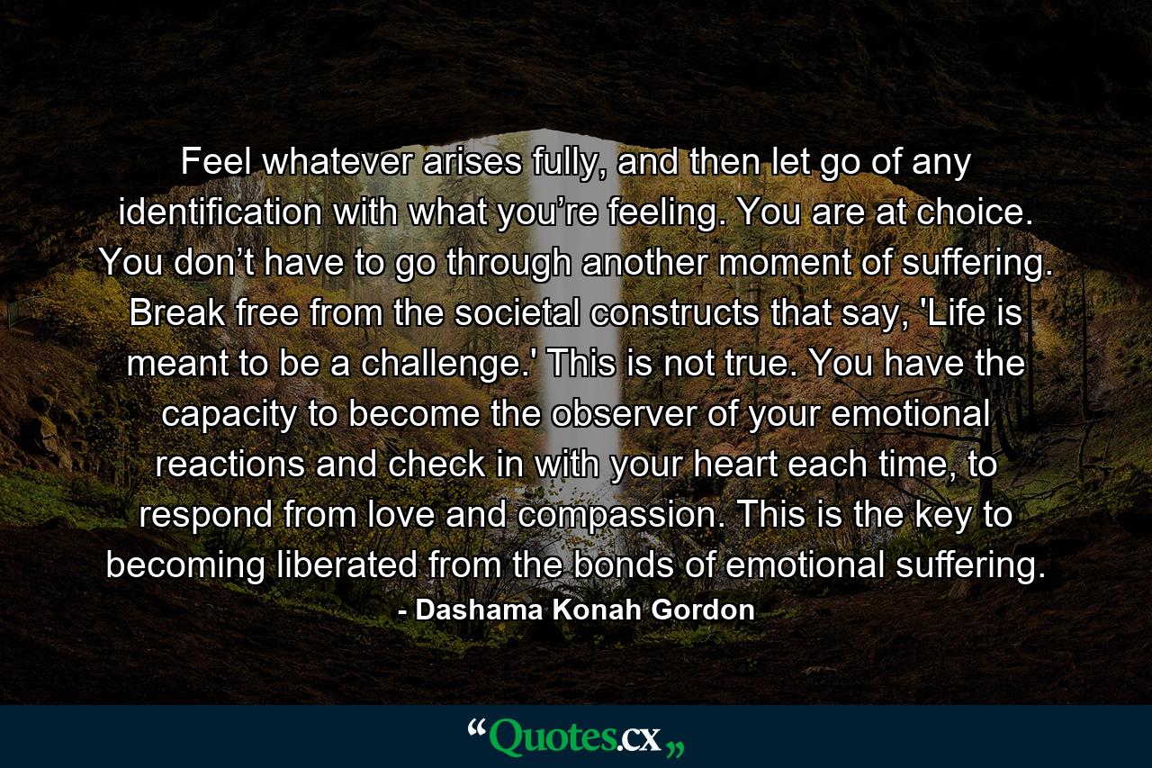 Feel whatever arises fully, and then let go of any identification with what you’re feeling. You are at choice. You don’t have to go through another moment of suffering. Break free from the societal constructs that say, 'Life is meant to be a challenge.' This is not true. You have the capacity to become the observer of your emotional reactions and check in with your heart each time, to respond from love and compassion. This is the key to becoming liberated from the bonds of emotional suffering. - Quote by Dashama Konah Gordon