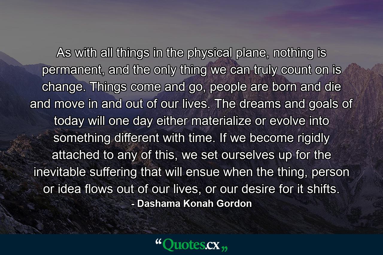 As with all things in the physical plane, nothing is permanent, and the only thing we can truly count on is change. Things come and go, people are born and die and move in and out of our lives. The dreams and goals of today will one day either materialize or evolve into something different with time. If we become rigidly attached to any of this, we set ourselves up for the inevitable suffering that will ensue when the thing, person or idea flows out of our lives, or our desire for it shifts. - Quote by Dashama Konah Gordon