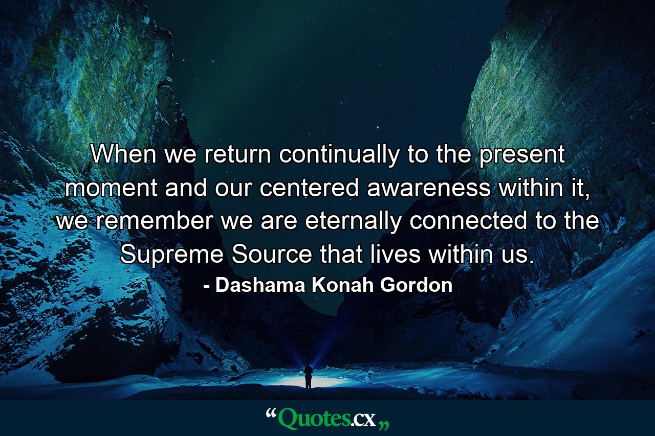 When we return continually to the present moment and our centered awareness within it, we remember we are eternally connected to the Supreme Source that lives within us. - Quote by Dashama Konah Gordon