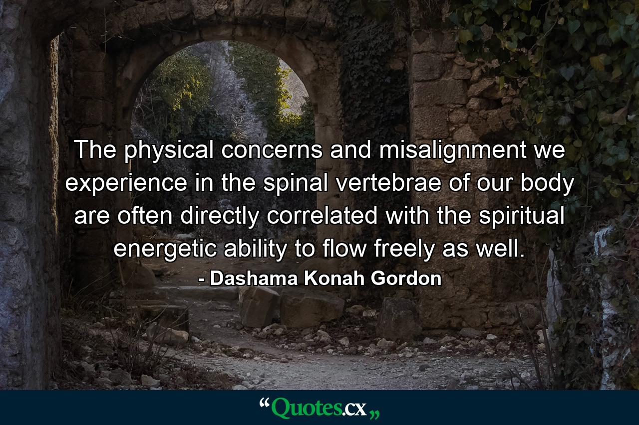 The physical concerns and misalignment we experience in the spinal vertebrae of our body are often directly correlated with the spiritual energetic ability to flow freely as well. - Quote by Dashama Konah Gordon