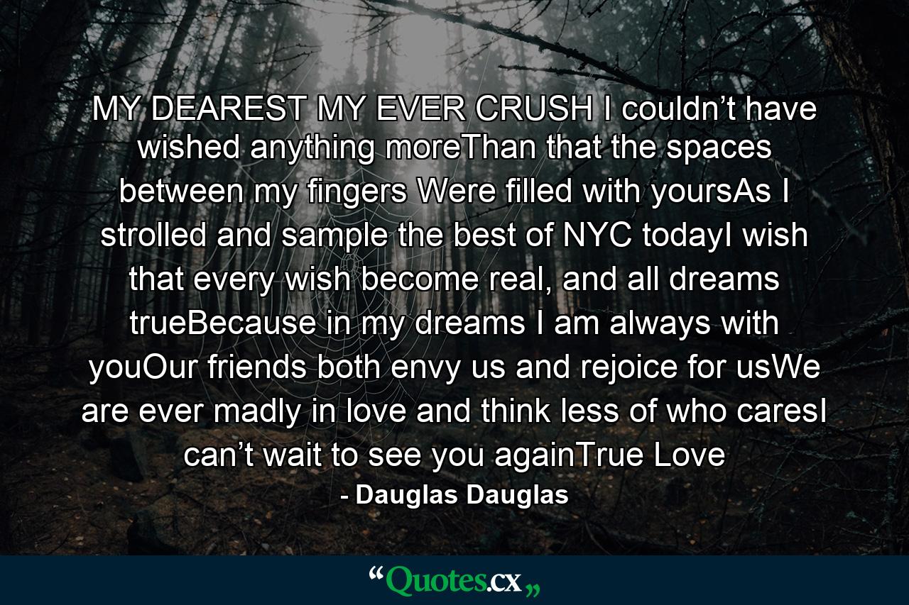 MY DEAREST MY EVER CRUSH I couldn’t have wished anything moreThan that the spaces between my fingers Were filled with yoursAs I strolled and sample the best of NYC todayI wish that every wish become real, and all dreams trueBecause in my dreams I am always with youOur friends both envy us and rejoice for usWe are ever madly in love and think less of who caresI can’t wait to see you againTrue Love - Quote by Dauglas Dauglas