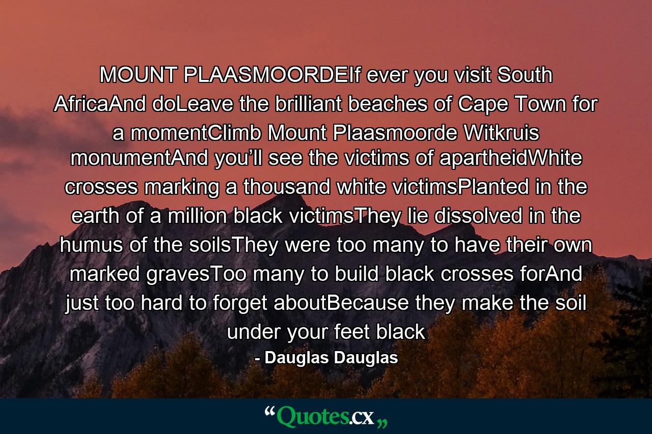 MOUNT PLAASMOORDEIf ever you visit South AfricaAnd doLeave the brilliant beaches of Cape Town for a momentClimb Mount Plaasmoorde Witkruis monumentAnd you’ll see the victims of apartheidWhite crosses marking a thousand white victimsPlanted in the earth of a million black victimsThey lie dissolved in the humus of the soilsThey were too many to have their own marked gravesToo many to build black crosses forAnd just too hard to forget aboutBecause they make the soil under your feet black - Quote by Dauglas Dauglas