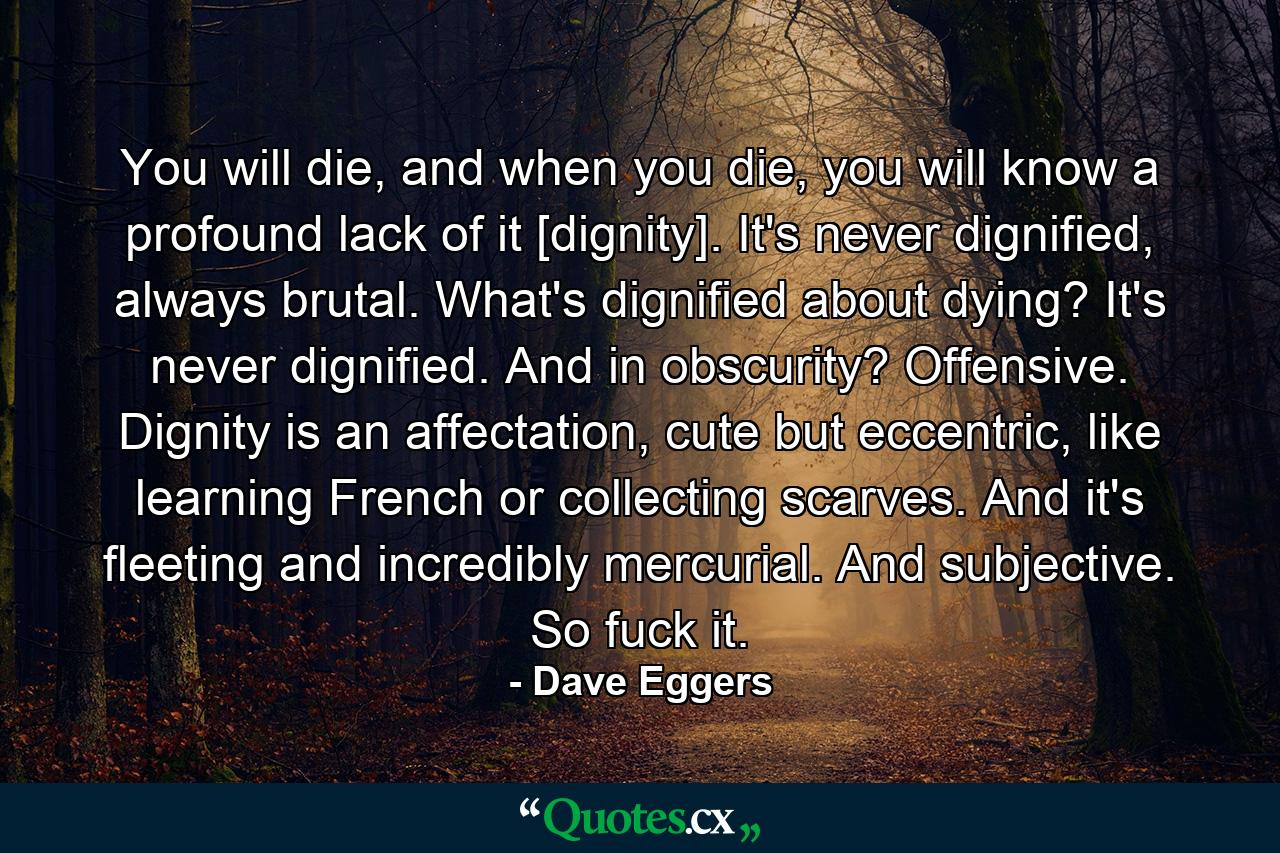 You will die, and when you die, you will know a profound lack of it [dignity]. It's never dignified, always brutal. What's dignified about dying? It's never dignified. And in obscurity? Offensive. Dignity is an affectation, cute but eccentric, like learning French or collecting scarves. And it's fleeting and incredibly mercurial. And subjective. So fuck it. - Quote by Dave Eggers