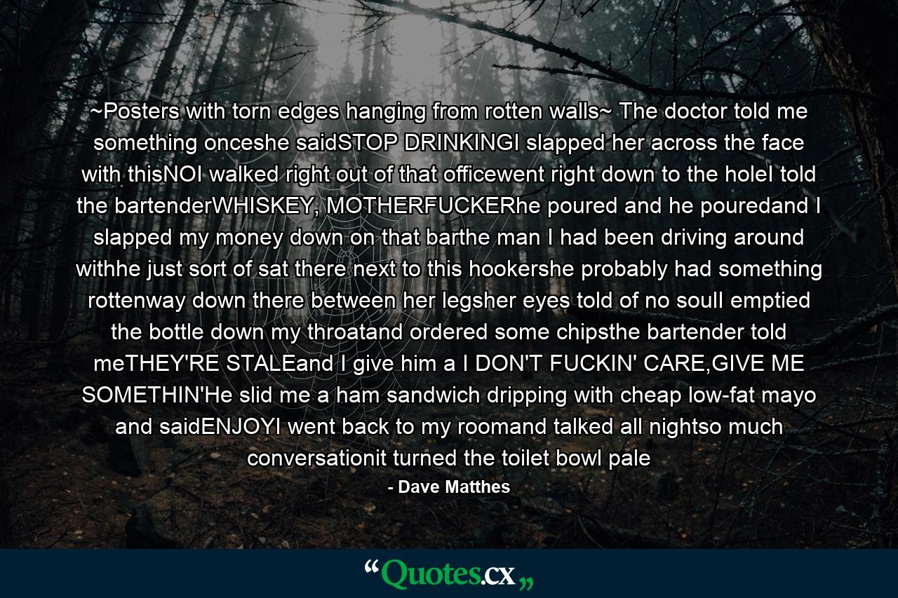 ~Posters with torn edges hanging from rotten walls~ The doctor told me something onceshe saidSTOP DRINKINGI slapped her across the face with thisNOI walked right out of that officewent right down to the holeI told the bartenderWHISKEY, MOTHERFUCKERhe poured and he pouredand I slapped my money down on that barthe man I had been driving around withhe just sort of sat there next to this hookershe probably had something rottenway down there between her legsher eyes told of no soulI emptied the bottle down my throatand ordered some chipsthe bartender told meTHEY'RE STALEand I give him a I DON'T FUCKIN' CARE,GIVE ME SOMETHIN'He slid me a ham sandwich dripping with cheap low-fat mayo and saidENJOYI went back to my roomand talked all nightso much conversationit turned the toilet bowl pale - Quote by Dave Matthes