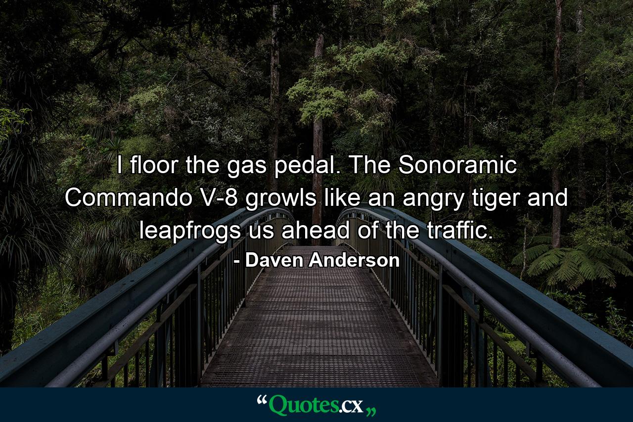 I floor the gas pedal. The Sonoramic Commando V-8 growls like an angry tiger and leapfrogs us ahead of the traffic. - Quote by Daven Anderson