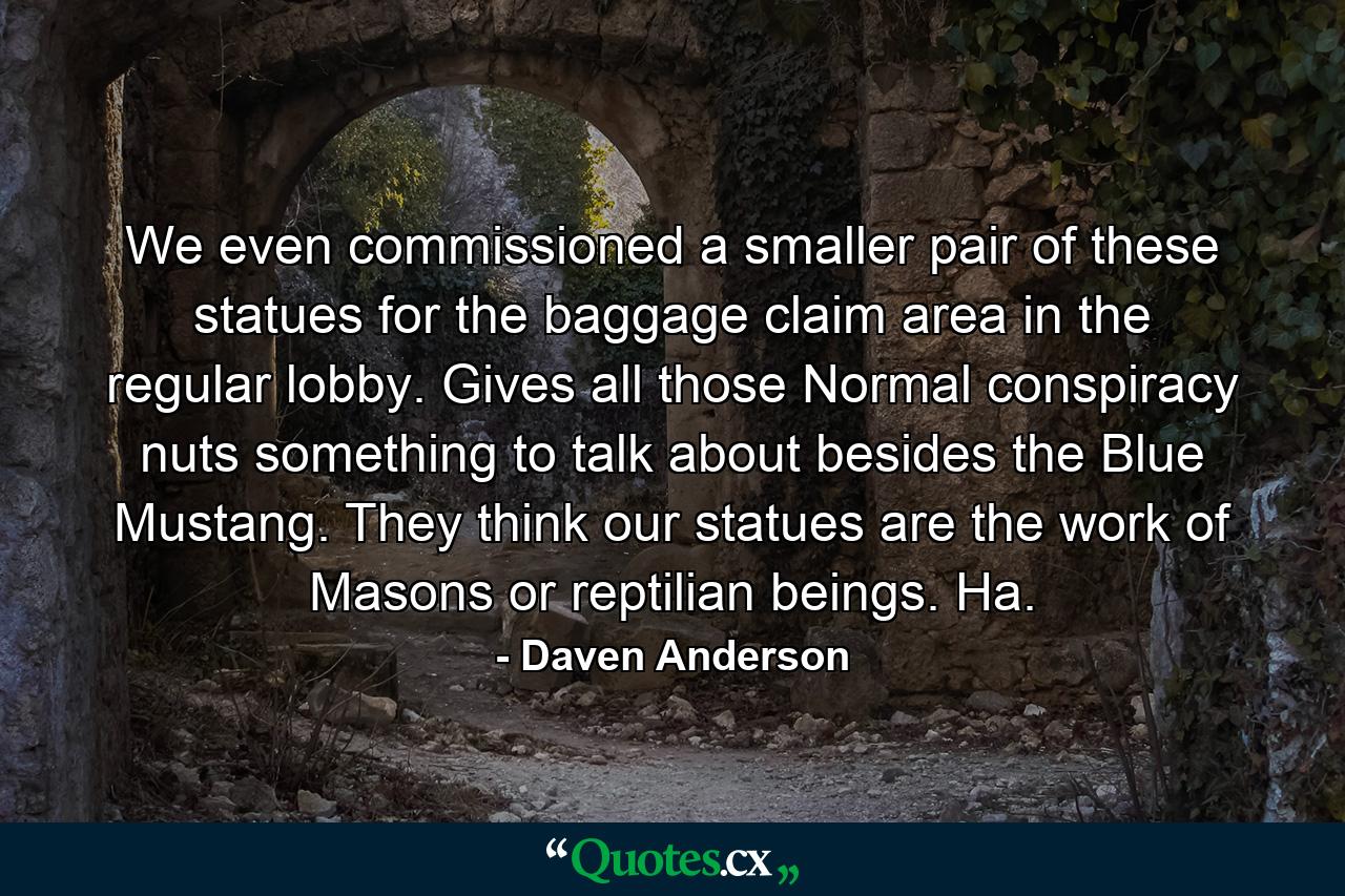 We even commissioned a smaller pair of these statues for the baggage claim area in the regular lobby. Gives all those Normal conspiracy nuts something to talk about besides the Blue Mustang. They think our statues are the work of Masons or reptilian beings. Ha. - Quote by Daven Anderson