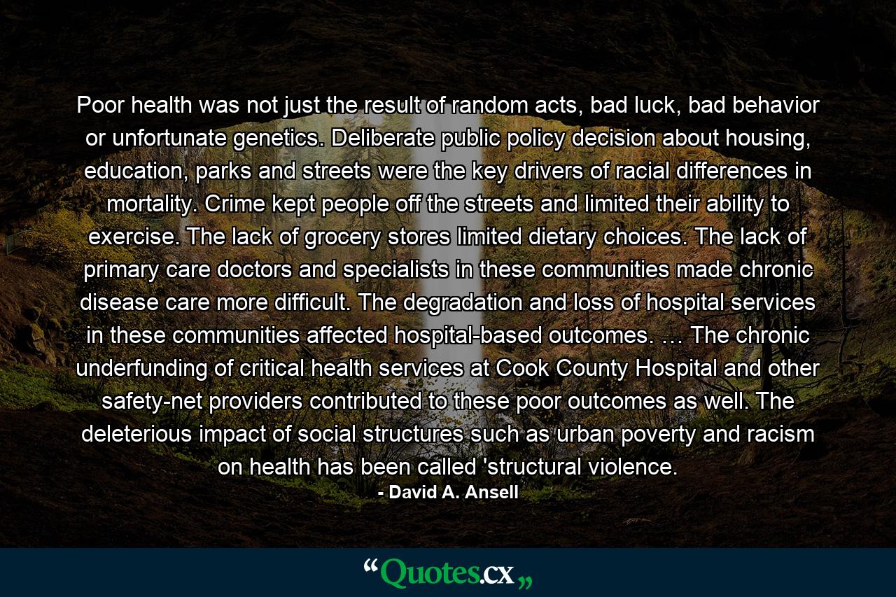 Poor health was not just the result of random acts, bad luck, bad behavior or unfortunate genetics. Deliberate public policy decision about housing, education, parks and streets were the key drivers of racial differences in mortality. Crime kept people off the streets and limited their ability to exercise. The lack of grocery stores limited dietary choices. The lack of primary care doctors and specialists in these communities made chronic disease care more difficult. The degradation and loss of hospital services in these communities affected hospital-based outcomes. … The chronic underfunding of critical health services at Cook County Hospital and other safety-net providers contributed to these poor outcomes as well. The deleterious impact of social structures such as urban poverty and racism on health has been called 'structural violence. - Quote by David A. Ansell