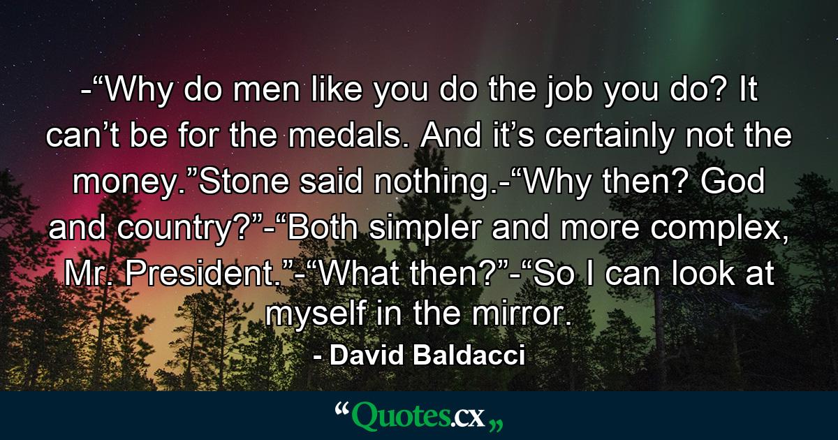 -“Why do men like you do the job you do? It can’t be for the medals. And it’s certainly not the money.”Stone said nothing.-“Why then? God and country?”-“Both simpler and more complex, Mr. President.”-“What then?”-“So I can look at myself in the mirror. - Quote by David Baldacci